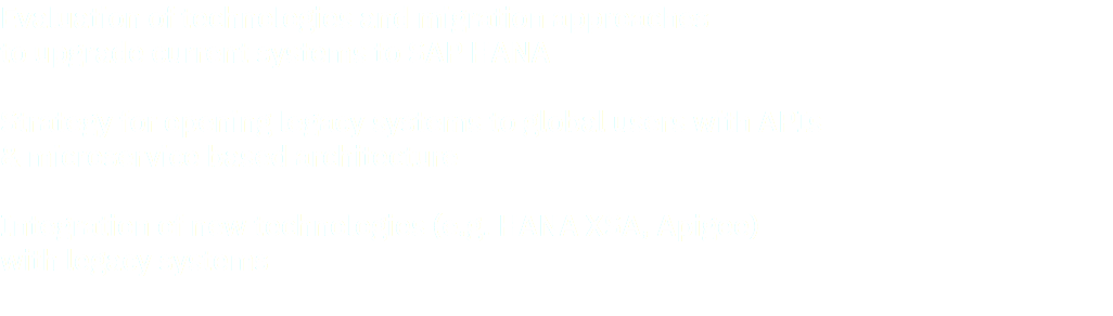 Evaluation of technologies and migration approaches to upgrade current systems to SAP HANA Strategy for opening legacy systems to global users with APIs & microservice based architecture Integration of new technologies (e.g. HANA XSA, Apigee) with legacy systems